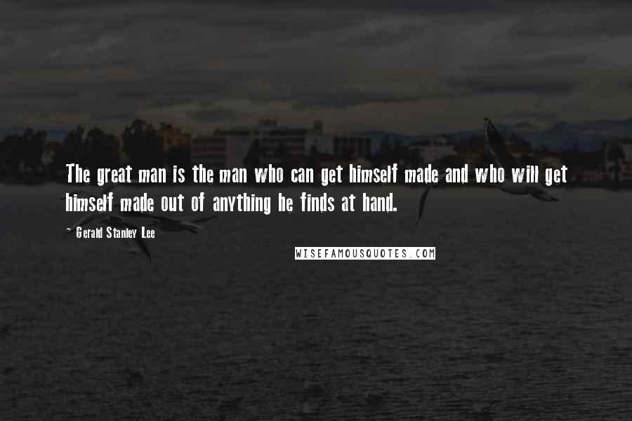 Gerald Stanley Lee Quotes: The great man is the man who can get himself made and who will get himself made out of anything he finds at hand.