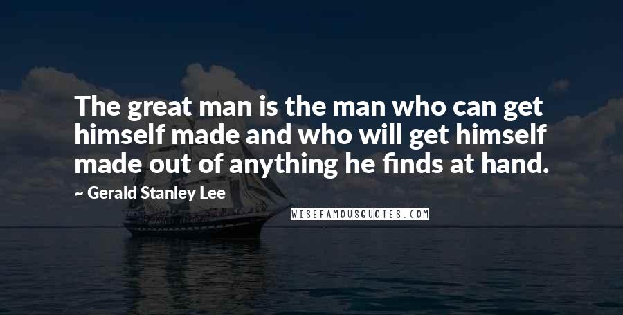 Gerald Stanley Lee Quotes: The great man is the man who can get himself made and who will get himself made out of anything he finds at hand.