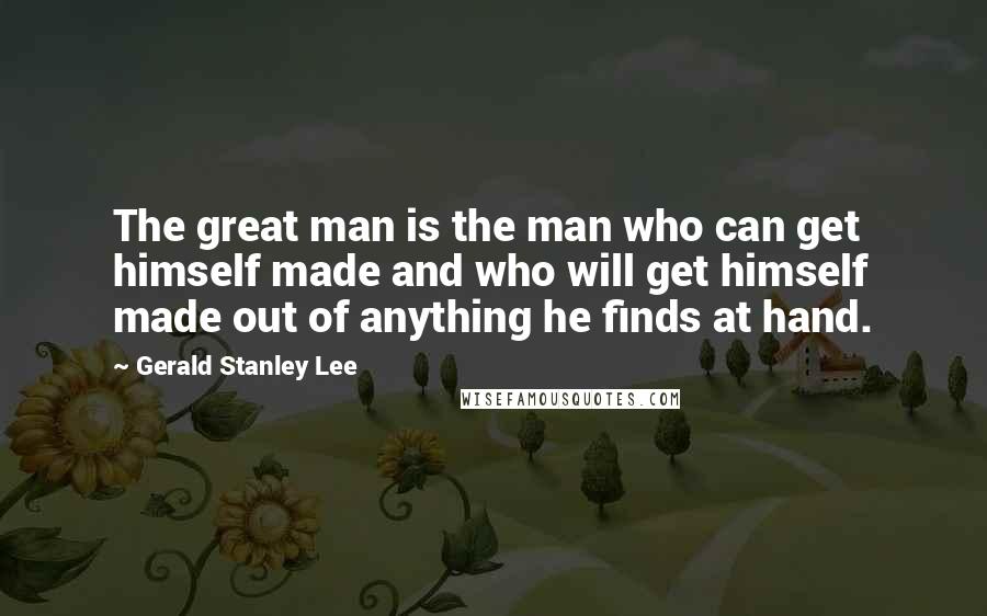 Gerald Stanley Lee Quotes: The great man is the man who can get himself made and who will get himself made out of anything he finds at hand.