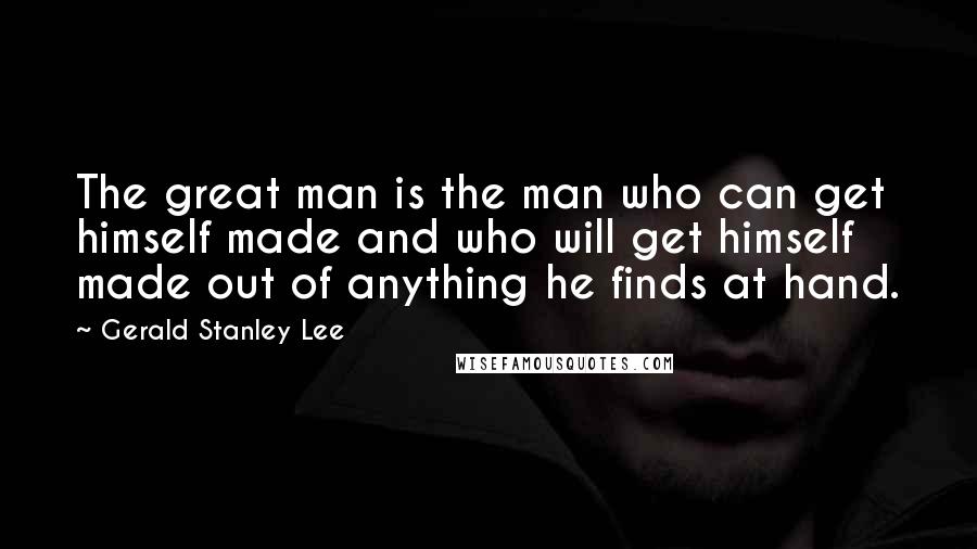 Gerald Stanley Lee Quotes: The great man is the man who can get himself made and who will get himself made out of anything he finds at hand.