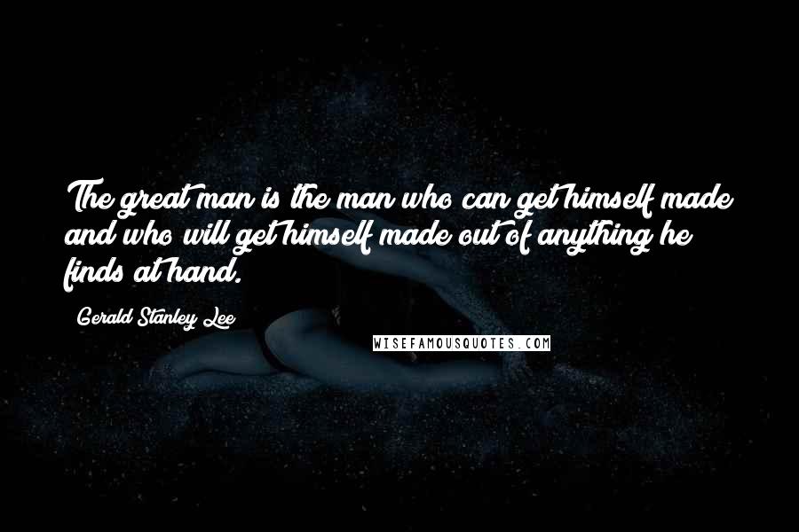 Gerald Stanley Lee Quotes: The great man is the man who can get himself made and who will get himself made out of anything he finds at hand.