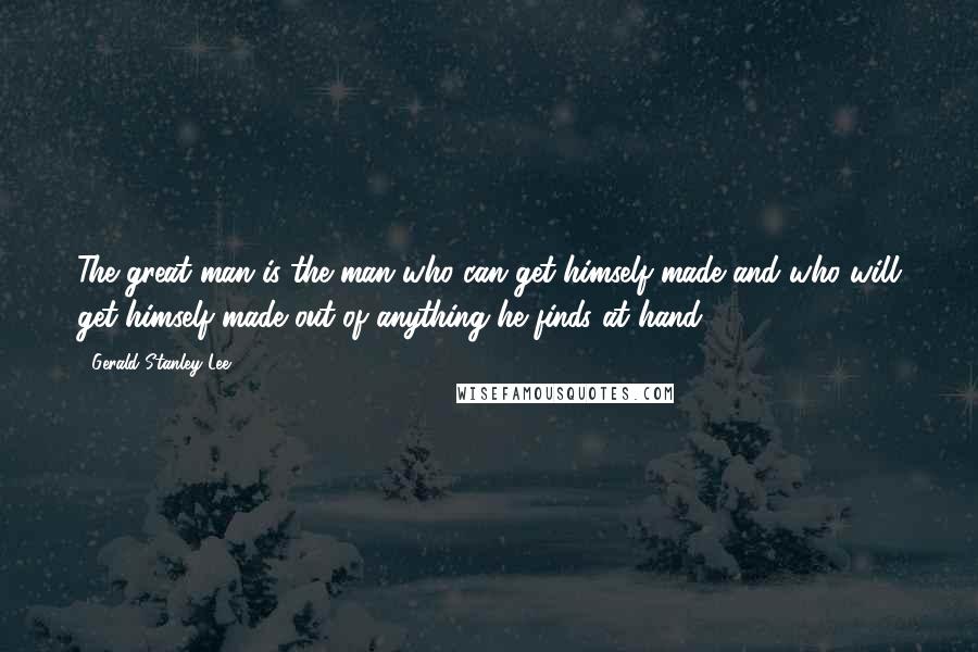 Gerald Stanley Lee Quotes: The great man is the man who can get himself made and who will get himself made out of anything he finds at hand.