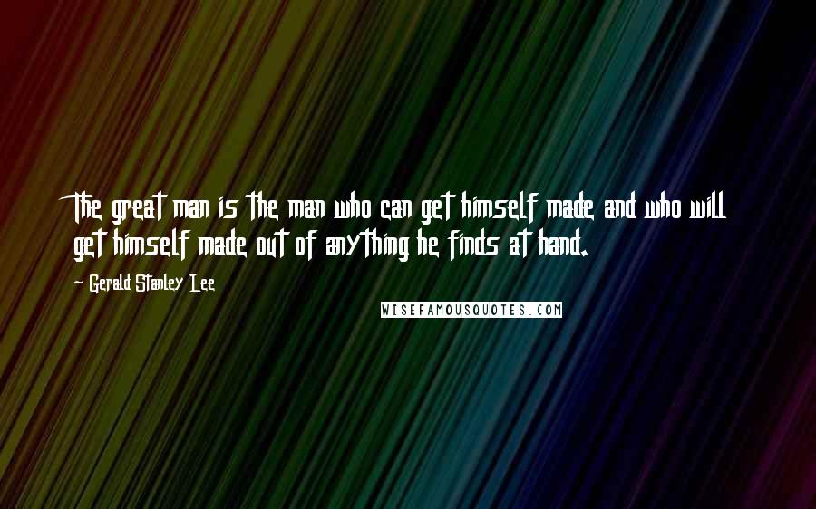 Gerald Stanley Lee Quotes: The great man is the man who can get himself made and who will get himself made out of anything he finds at hand.