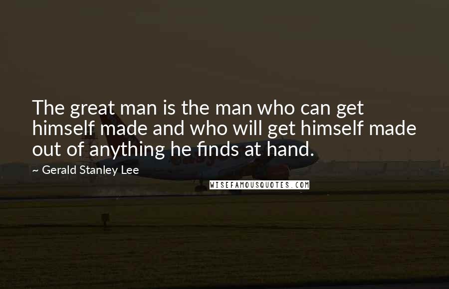 Gerald Stanley Lee Quotes: The great man is the man who can get himself made and who will get himself made out of anything he finds at hand.