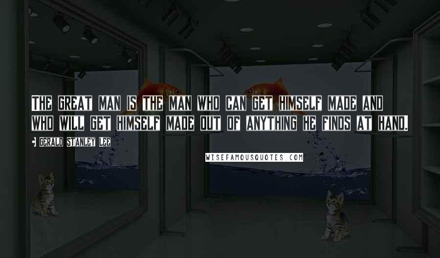 Gerald Stanley Lee Quotes: The great man is the man who can get himself made and who will get himself made out of anything he finds at hand.