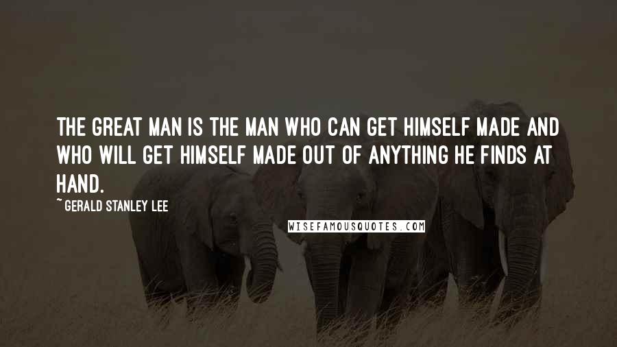 Gerald Stanley Lee Quotes: The great man is the man who can get himself made and who will get himself made out of anything he finds at hand.