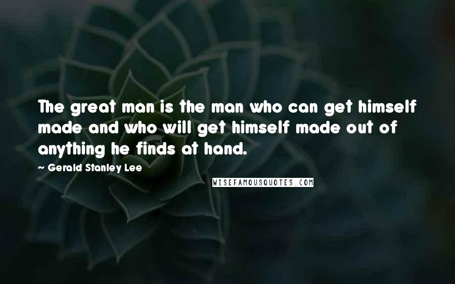 Gerald Stanley Lee Quotes: The great man is the man who can get himself made and who will get himself made out of anything he finds at hand.