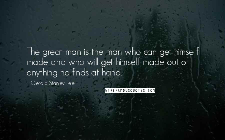 Gerald Stanley Lee Quotes: The great man is the man who can get himself made and who will get himself made out of anything he finds at hand.