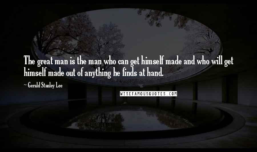 Gerald Stanley Lee Quotes: The great man is the man who can get himself made and who will get himself made out of anything he finds at hand.