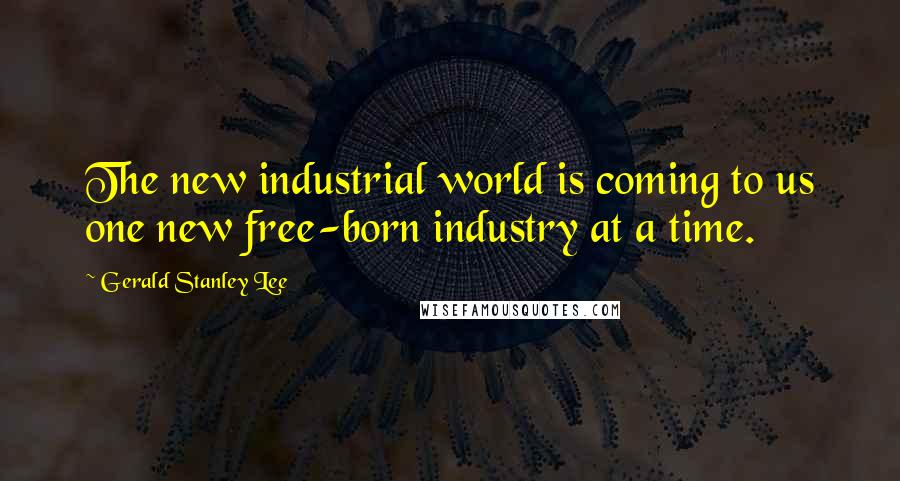 Gerald Stanley Lee Quotes: The new industrial world is coming to us one new free-born industry at a time.