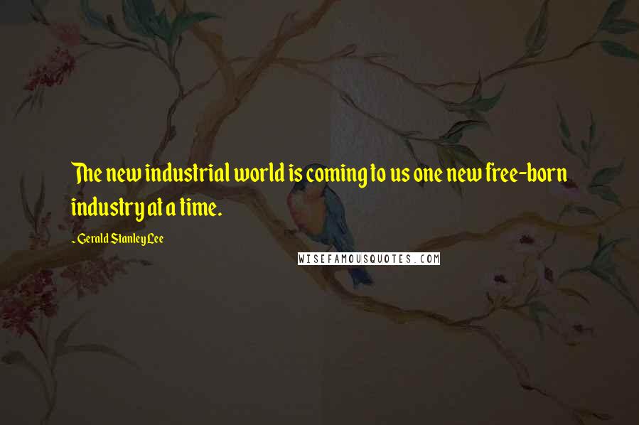 Gerald Stanley Lee Quotes: The new industrial world is coming to us one new free-born industry at a time.