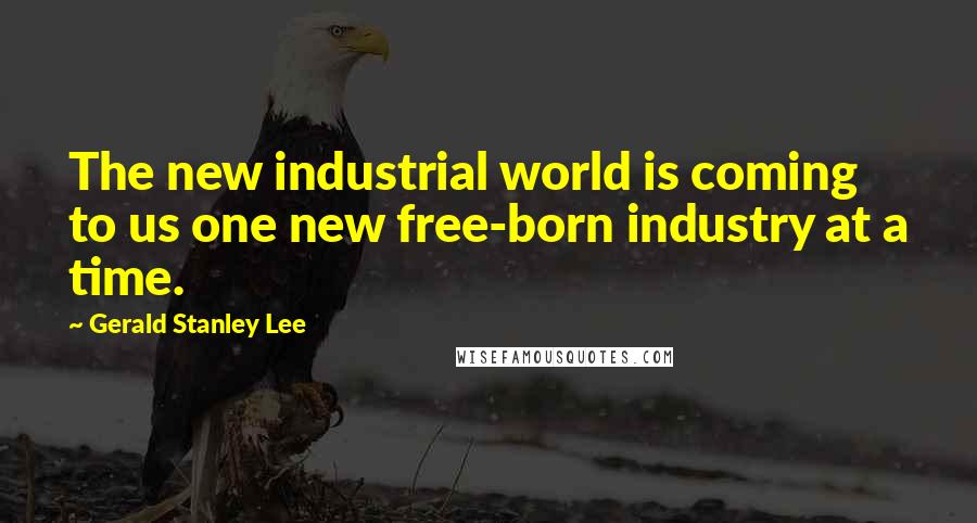 Gerald Stanley Lee Quotes: The new industrial world is coming to us one new free-born industry at a time.