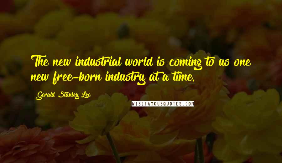 Gerald Stanley Lee Quotes: The new industrial world is coming to us one new free-born industry at a time.