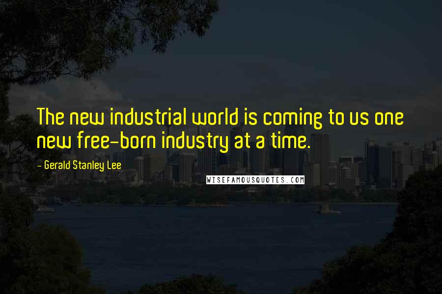 Gerald Stanley Lee Quotes: The new industrial world is coming to us one new free-born industry at a time.