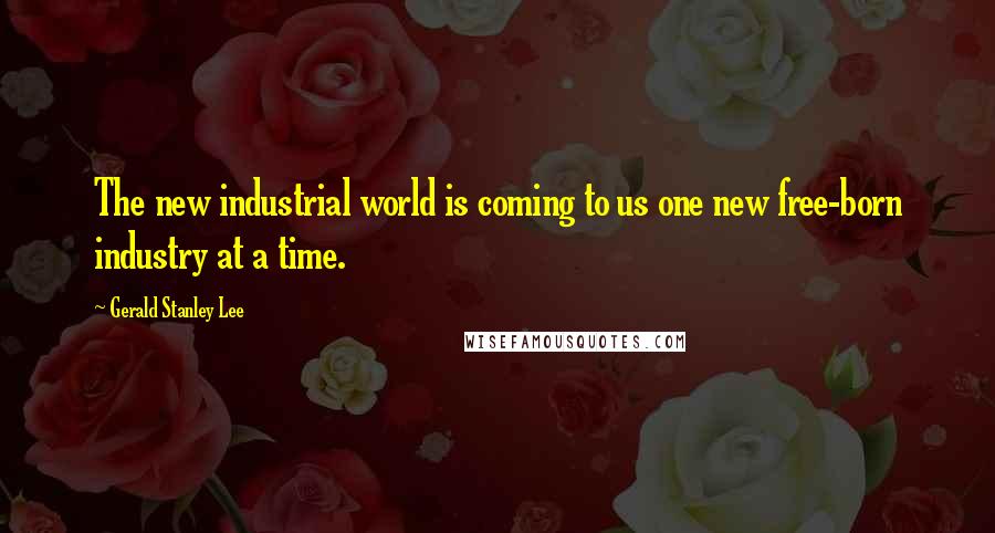 Gerald Stanley Lee Quotes: The new industrial world is coming to us one new free-born industry at a time.