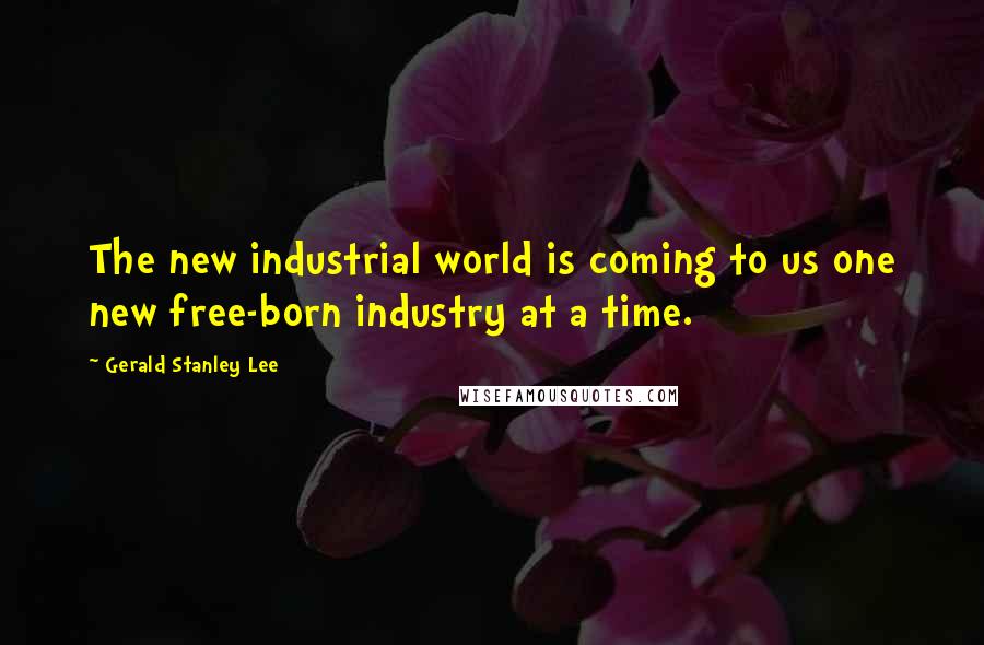Gerald Stanley Lee Quotes: The new industrial world is coming to us one new free-born industry at a time.