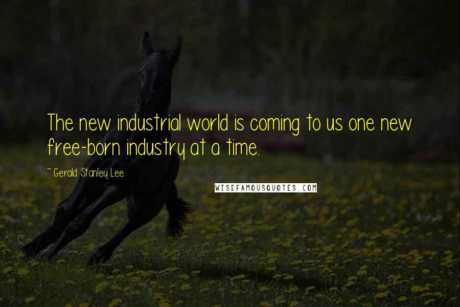 Gerald Stanley Lee Quotes: The new industrial world is coming to us one new free-born industry at a time.