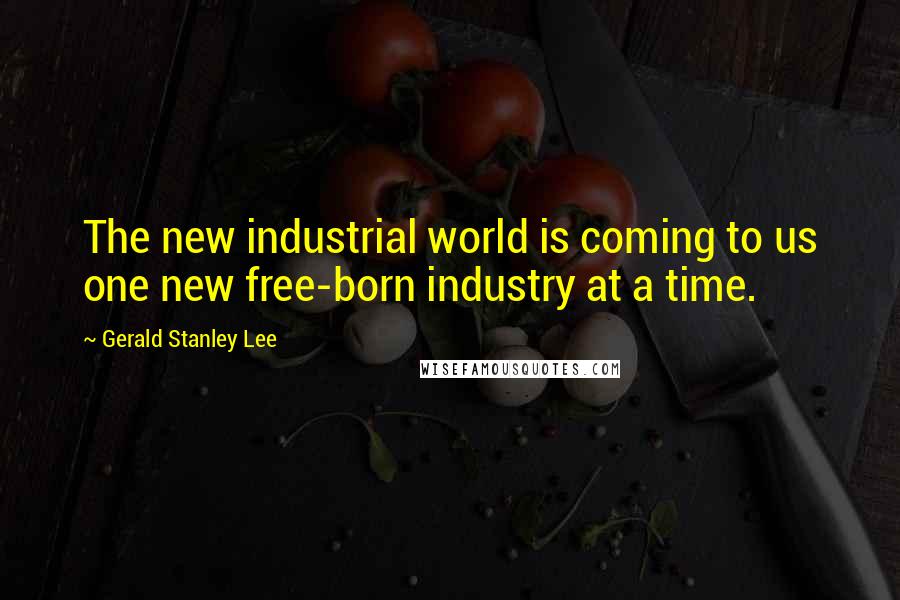 Gerald Stanley Lee Quotes: The new industrial world is coming to us one new free-born industry at a time.