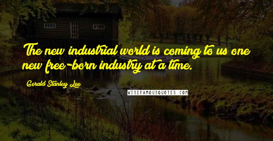 Gerald Stanley Lee Quotes: The new industrial world is coming to us one new free-born industry at a time.