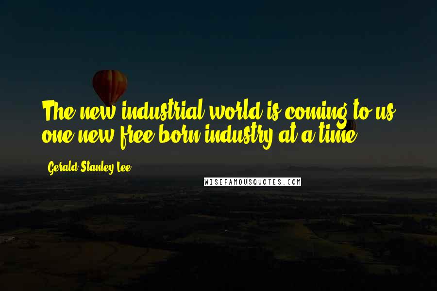 Gerald Stanley Lee Quotes: The new industrial world is coming to us one new free-born industry at a time.