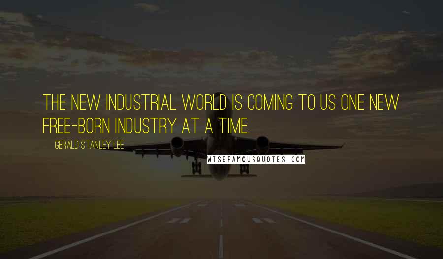 Gerald Stanley Lee Quotes: The new industrial world is coming to us one new free-born industry at a time.