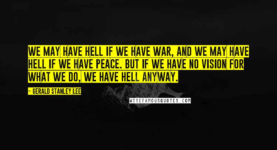 Gerald Stanley Lee Quotes: We may have hell if we have war, and we may have hell if we have peace. But if we have no vision for what we do, we have hell anyway.