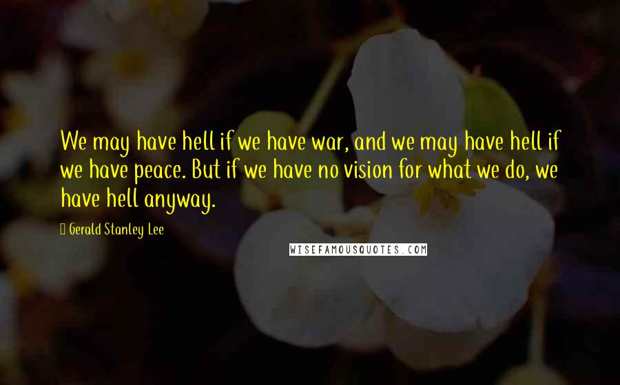 Gerald Stanley Lee Quotes: We may have hell if we have war, and we may have hell if we have peace. But if we have no vision for what we do, we have hell anyway.