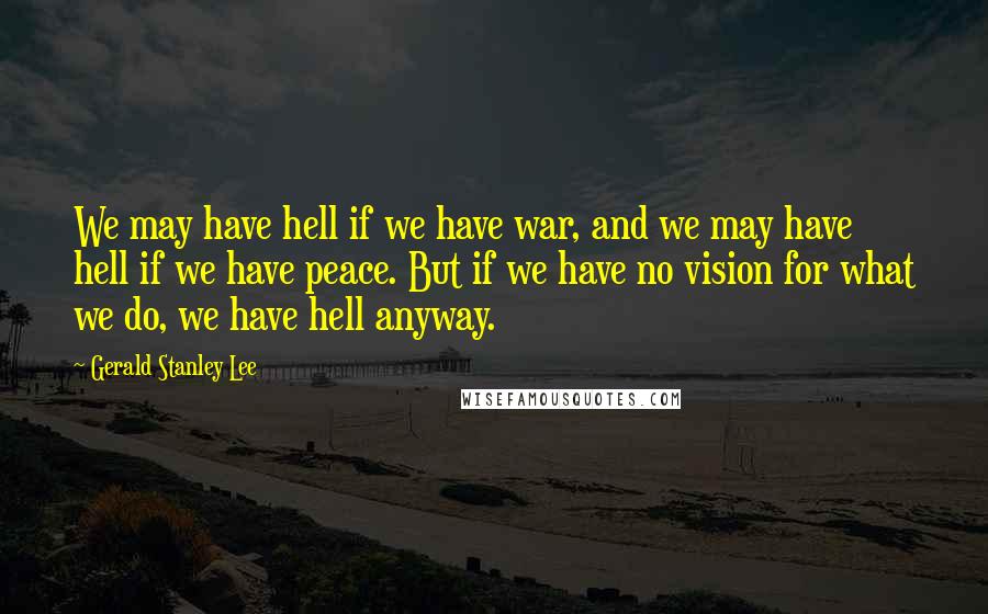 Gerald Stanley Lee Quotes: We may have hell if we have war, and we may have hell if we have peace. But if we have no vision for what we do, we have hell anyway.