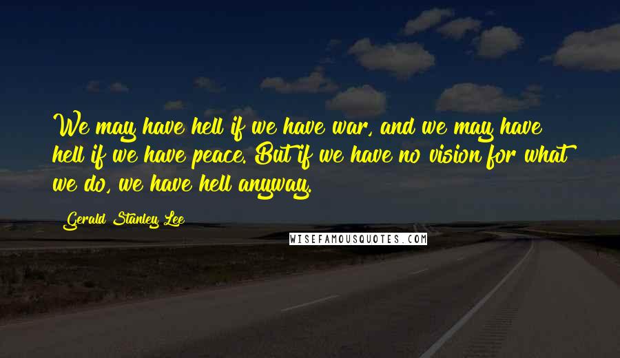 Gerald Stanley Lee Quotes: We may have hell if we have war, and we may have hell if we have peace. But if we have no vision for what we do, we have hell anyway.