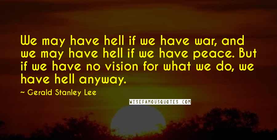 Gerald Stanley Lee Quotes: We may have hell if we have war, and we may have hell if we have peace. But if we have no vision for what we do, we have hell anyway.