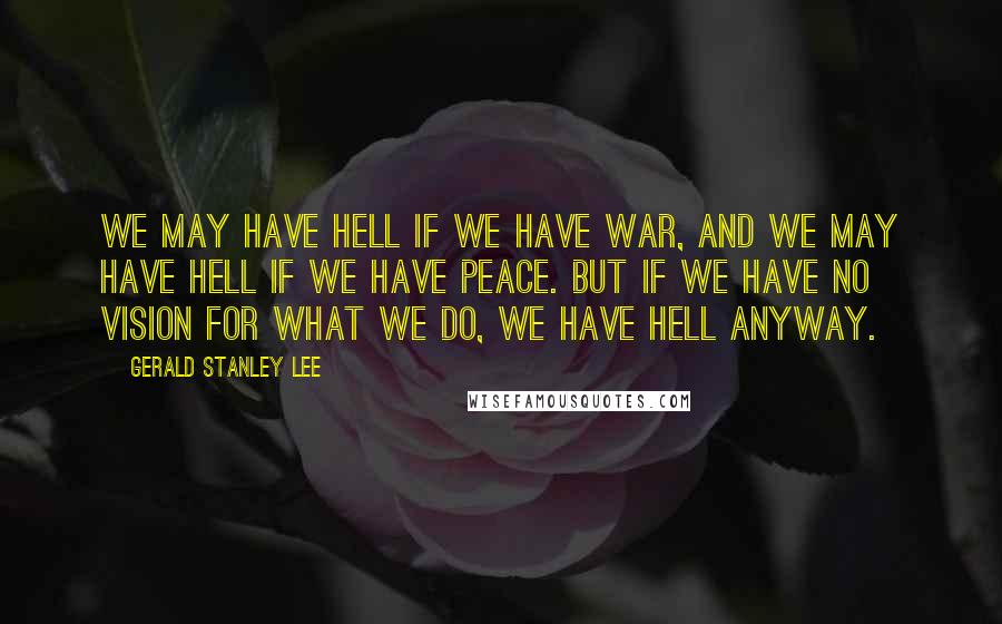 Gerald Stanley Lee Quotes: We may have hell if we have war, and we may have hell if we have peace. But if we have no vision for what we do, we have hell anyway.