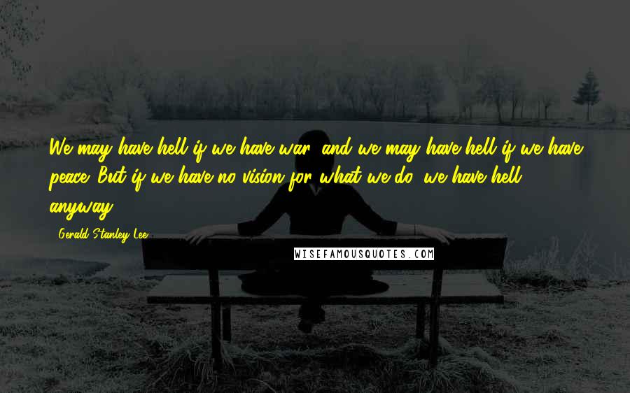 Gerald Stanley Lee Quotes: We may have hell if we have war, and we may have hell if we have peace. But if we have no vision for what we do, we have hell anyway.