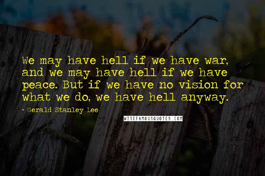 Gerald Stanley Lee Quotes: We may have hell if we have war, and we may have hell if we have peace. But if we have no vision for what we do, we have hell anyway.