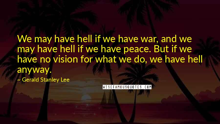 Gerald Stanley Lee Quotes: We may have hell if we have war, and we may have hell if we have peace. But if we have no vision for what we do, we have hell anyway.