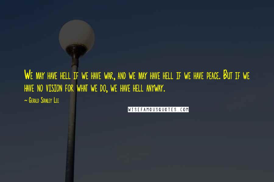 Gerald Stanley Lee Quotes: We may have hell if we have war, and we may have hell if we have peace. But if we have no vision for what we do, we have hell anyway.