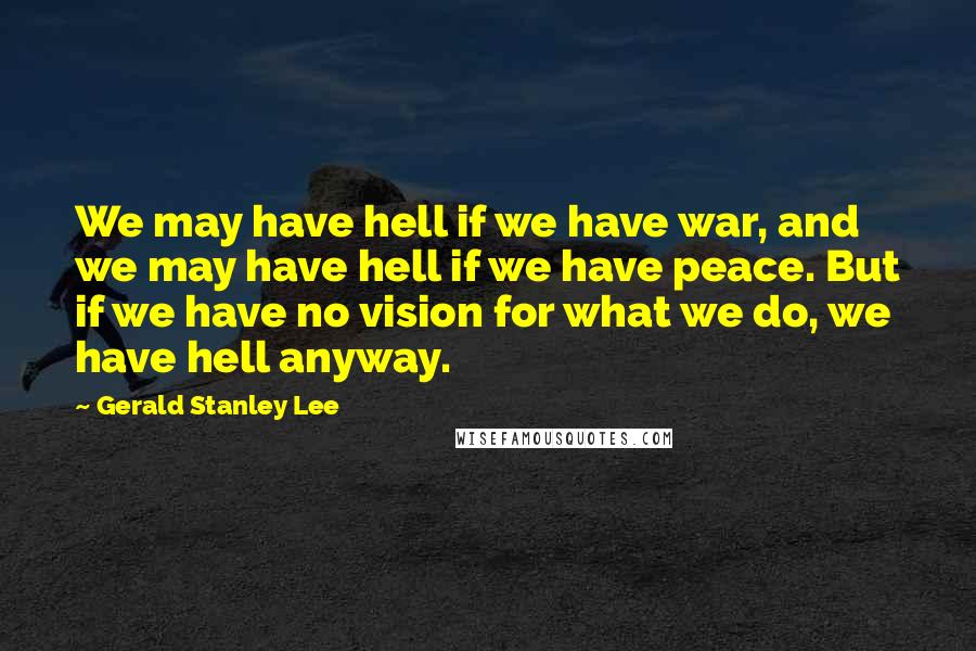 Gerald Stanley Lee Quotes: We may have hell if we have war, and we may have hell if we have peace. But if we have no vision for what we do, we have hell anyway.