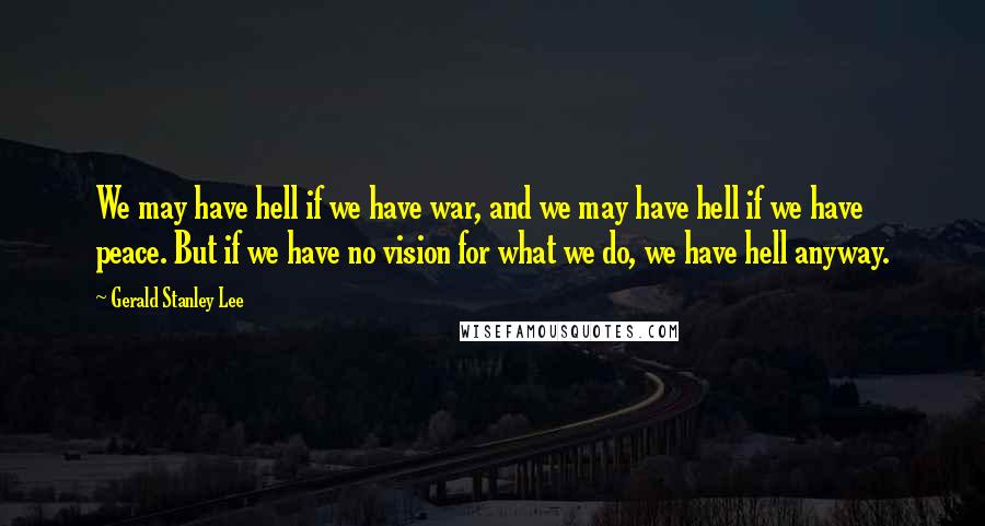 Gerald Stanley Lee Quotes: We may have hell if we have war, and we may have hell if we have peace. But if we have no vision for what we do, we have hell anyway.