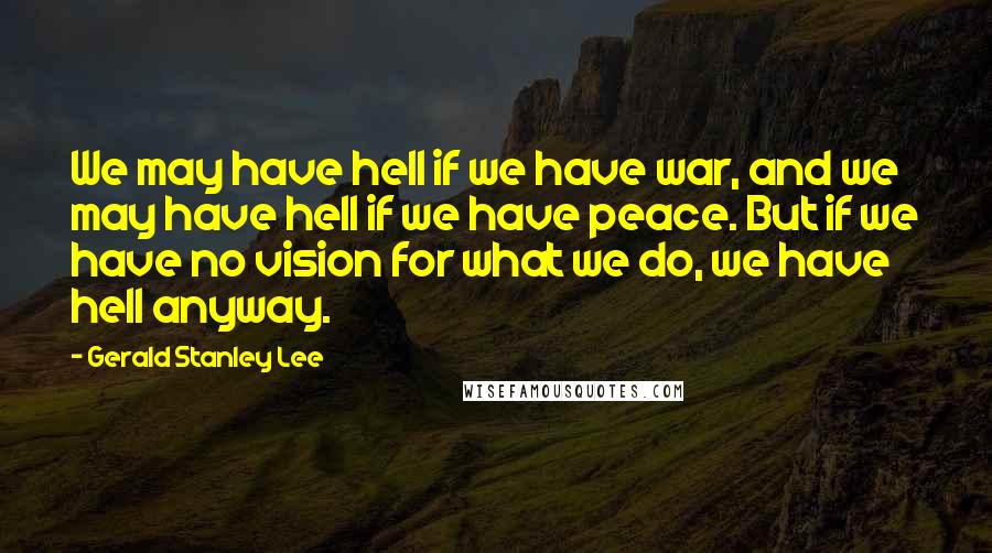 Gerald Stanley Lee Quotes: We may have hell if we have war, and we may have hell if we have peace. But if we have no vision for what we do, we have hell anyway.