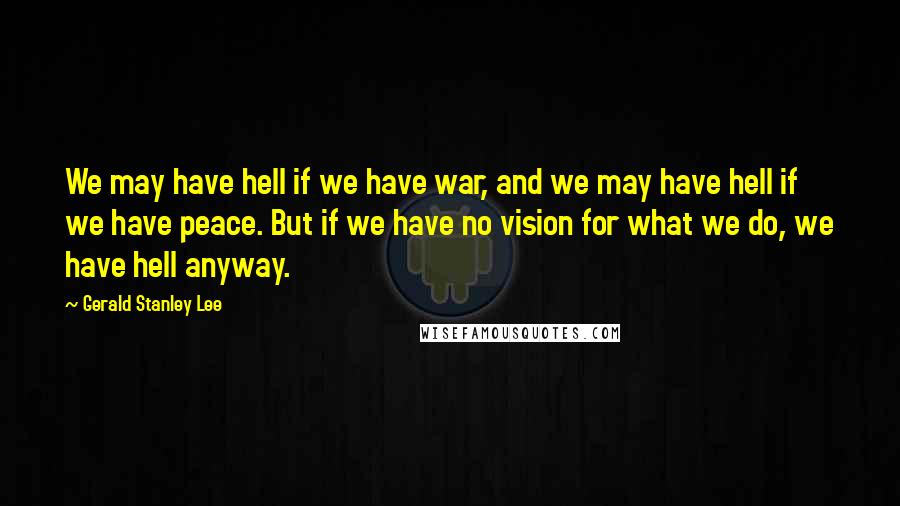 Gerald Stanley Lee Quotes: We may have hell if we have war, and we may have hell if we have peace. But if we have no vision for what we do, we have hell anyway.