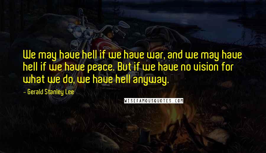 Gerald Stanley Lee Quotes: We may have hell if we have war, and we may have hell if we have peace. But if we have no vision for what we do, we have hell anyway.