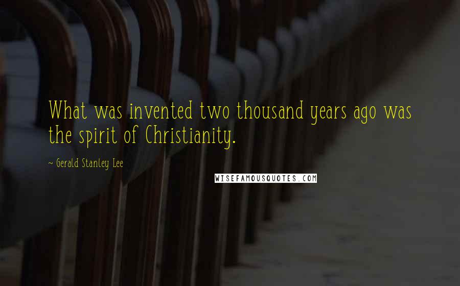 Gerald Stanley Lee Quotes: What was invented two thousand years ago was the spirit of Christianity.