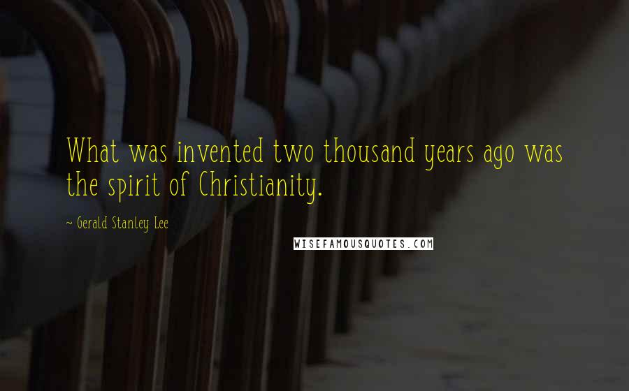 Gerald Stanley Lee Quotes: What was invented two thousand years ago was the spirit of Christianity.