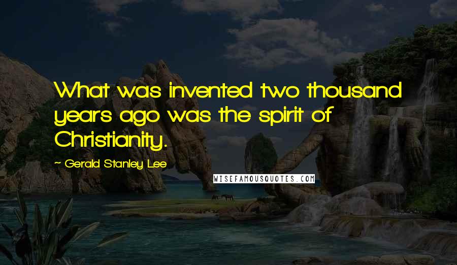 Gerald Stanley Lee Quotes: What was invented two thousand years ago was the spirit of Christianity.