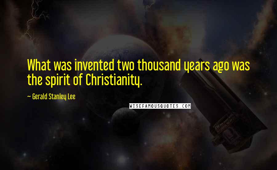 Gerald Stanley Lee Quotes: What was invented two thousand years ago was the spirit of Christianity.