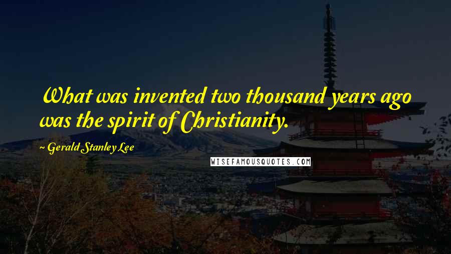 Gerald Stanley Lee Quotes: What was invented two thousand years ago was the spirit of Christianity.