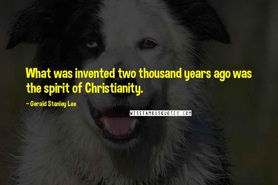 Gerald Stanley Lee Quotes: What was invented two thousand years ago was the spirit of Christianity.