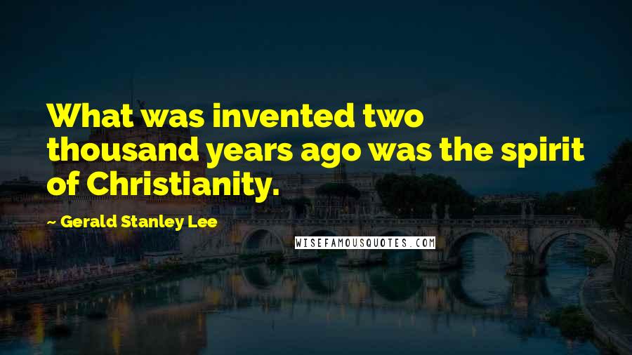 Gerald Stanley Lee Quotes: What was invented two thousand years ago was the spirit of Christianity.