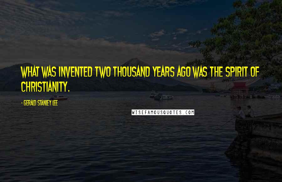 Gerald Stanley Lee Quotes: What was invented two thousand years ago was the spirit of Christianity.