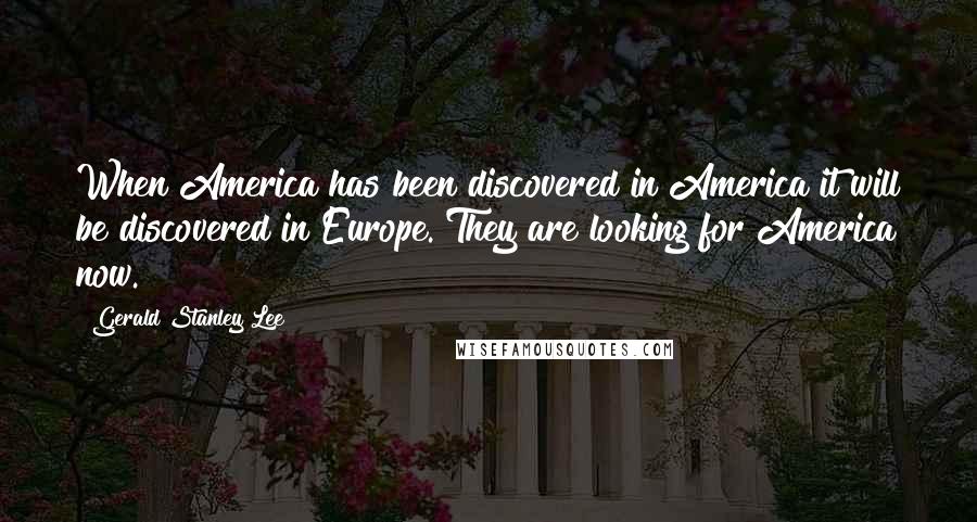 Gerald Stanley Lee Quotes: When America has been discovered in America it will be discovered in Europe. They are looking for America now.