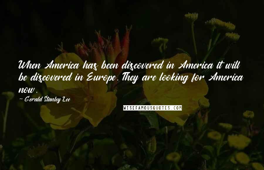 Gerald Stanley Lee Quotes: When America has been discovered in America it will be discovered in Europe. They are looking for America now.